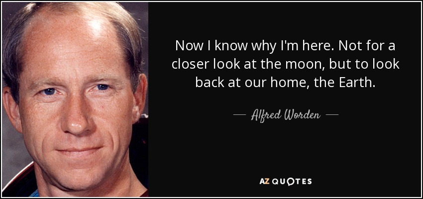 Now I know why I'm here. Not for a closer look at the moon, but to look back at our home, the Earth. - Alfred Worden