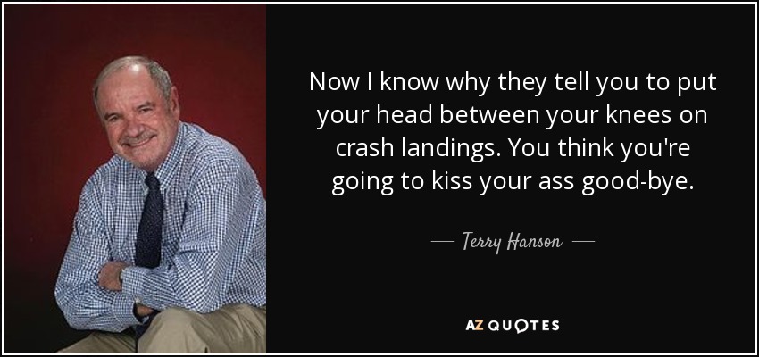 Now I know why they tell you to put your head between your knees on crash landings. You think you're going to kiss your ass good-bye. - Terry Hanson