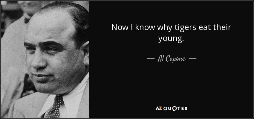 Now I know why tigers eat their young. - Al Capone