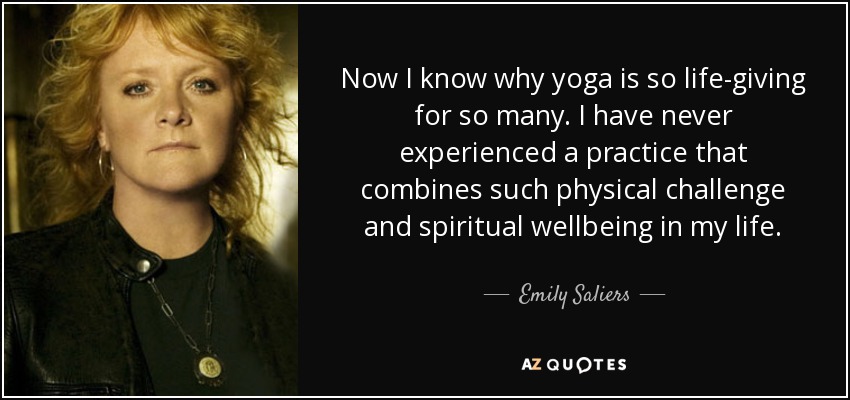 Now I know why yoga is so life-giving for so many. I have never experienced a practice that combines such physical challenge and spiritual wellbeing in my life. - Emily Saliers