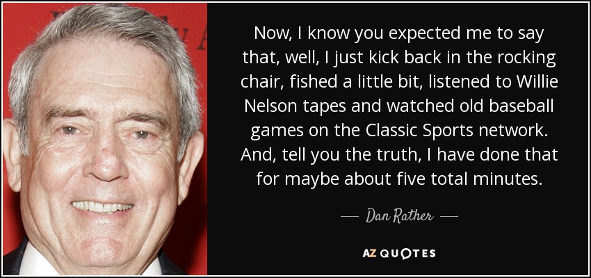 Now, I know you expected me to say that, well, I just kick back in the rocking chair, fished a little bit, listened to Willie Nelson tapes and watched old baseball games on the Classic Sports network. And, tell you the truth, I have done that for maybe about five total minutes. - Dan Rather