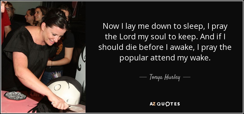 Now I lay me down to sleep, I pray the Lord my soul to keep. And if I should die before I awake, I pray the popular attend my wake. - Tonya Hurley