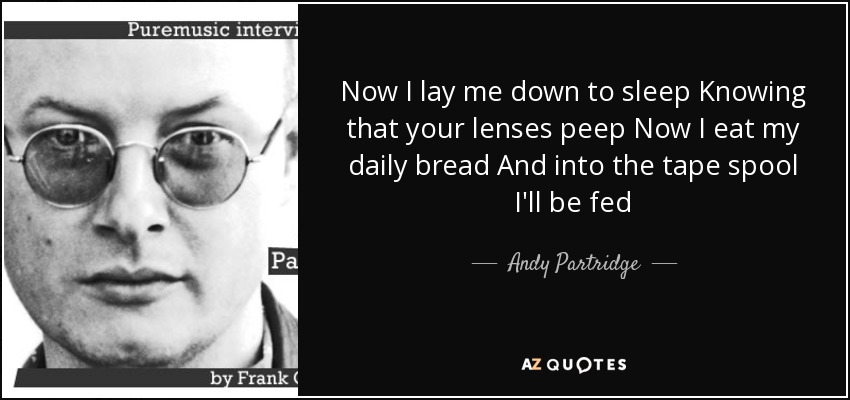 Now I lay me down to sleep Knowing that your lenses peep Now I eat my daily bread And into the tape spool I'll be fed - Andy Partridge