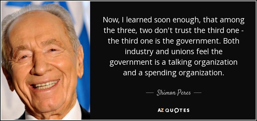Now, I learned soon enough, that among the three, two don't trust the third one - the third one is the government. Both industry and unions feel the government is a talking organization and a spending organization. - Shimon Peres