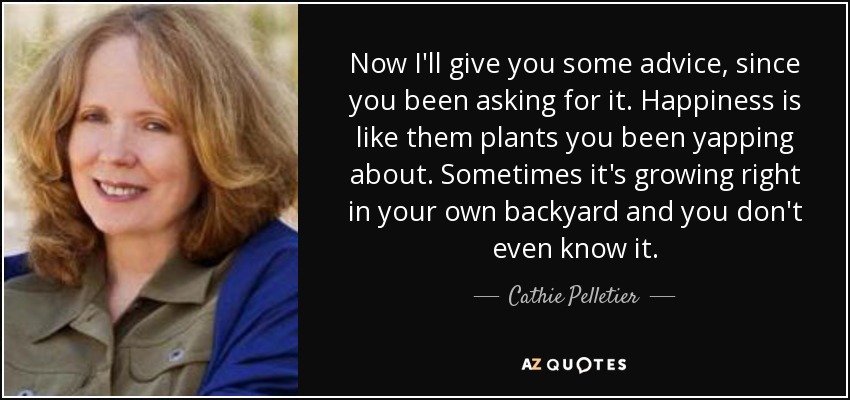 Now I'll give you some advice, since you been asking for it. Happiness is like them plants you been yapping about. Sometimes it's growing right in your own backyard and you don't even know it. - Cathie Pelletier