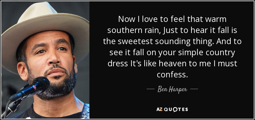 Now I love to feel that warm southern rain, Just to hear it fall is the sweetest sounding thing. And to see it fall on your simple country dress It's like heaven to me I must confess. - Ben Harper