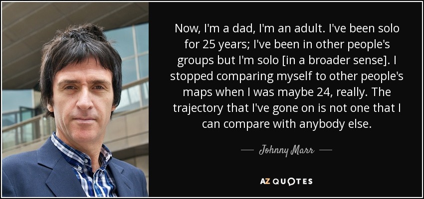 Now, I'm a dad, I'm an adult. I've been solo for 25 years; I've been in other people's groups but I'm solo [in a broader sense]. I stopped comparing myself to other people's maps when I was maybe 24, really. The trajectory that I've gone on is not one that I can compare with anybody else. - Johnny Marr