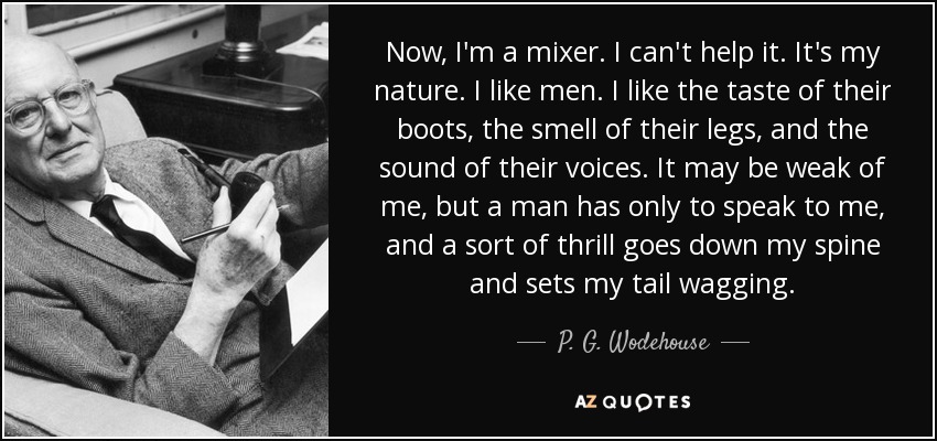 Now, I'm a mixer. I can't help it. It's my nature. I like men. I like the taste of their boots, the smell of their legs, and the sound of their voices. It may be weak of me, but a man has only to speak to me, and a sort of thrill goes down my spine and sets my tail wagging. - P. G. Wodehouse