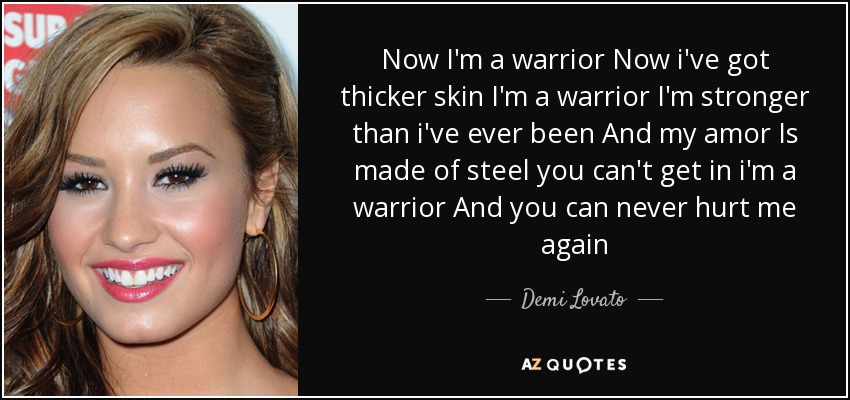 Now I'm a warrior Now i've got thicker skin I'm a warrior I'm stronger than i've ever been And my amor Is made of steel you can't get in i'm a warrior And you can never hurt me again - Demi Lovato