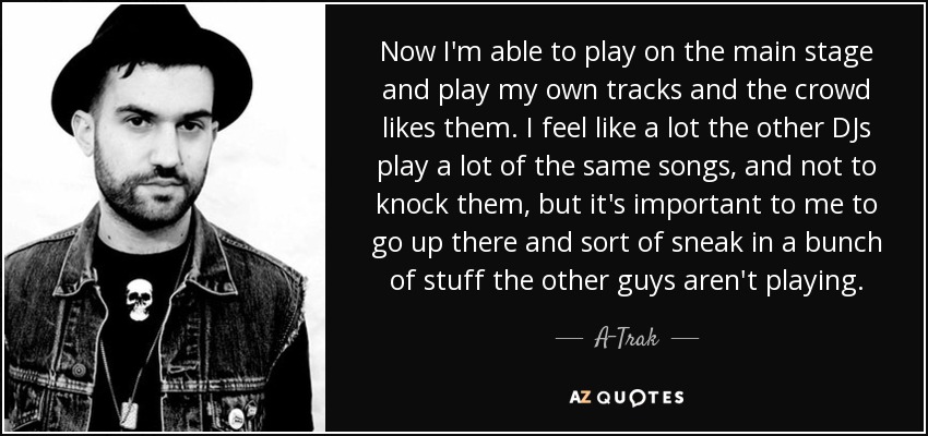 Now I'm able to play on the main stage and play my own tracks and the crowd likes them. I feel like a lot the other DJs play a lot of the same songs, and not to knock them, but it's important to me to go up there and sort of sneak in a bunch of stuff the other guys aren't playing. - A-Trak