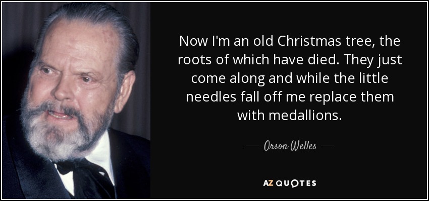 Now I'm an old Christmas tree, the roots of which have died. They just come along and while the little needles fall off me replace them with medallions. - Orson Welles