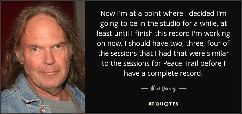 Now I'm at a point where I decided I'm going to be in the studio for a while, at least until I finish this record I'm working on now. I should have two, three, four of the sessions that I had that were similar to the sessions for Peace Trail before I have a complete record. - Neil Young