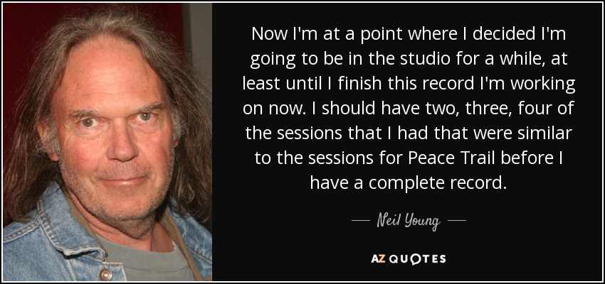 Now I'm at a point where I decided I'm going to be in the studio for a while, at least until I finish this record I'm working on now. I should have two, three, four of the sessions that I had that were similar to the sessions for Peace Trail before I have a complete record. - Neil Young