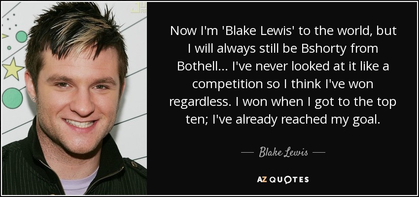 Now I'm 'Blake Lewis' to the world, but I will always still be Bshorty from Bothell... I've never looked at it like a competition so I think I've won regardless. I won when I got to the top ten; I've already reached my goal. - Blake Lewis