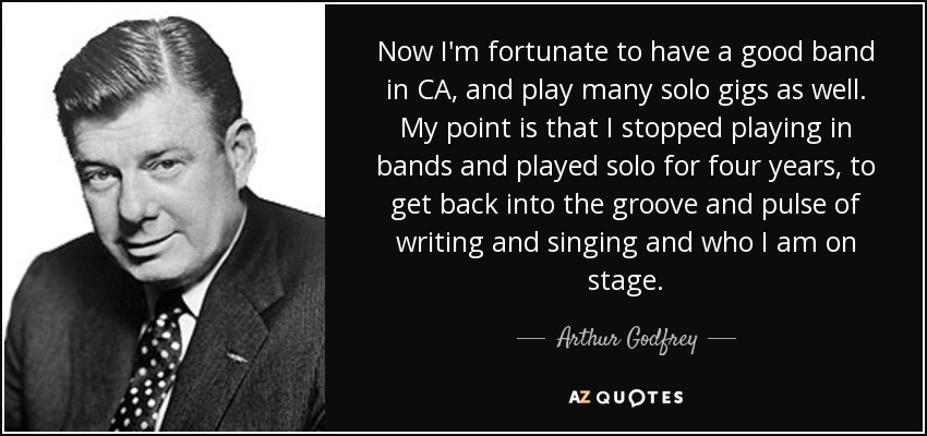 Now I'm fortunate to have a good band in CA, and play many solo gigs as well. My point is that I stopped playing in bands and played solo for four years, to get back into the groove and pulse of writing and singing and who I am on stage. - Arthur Godfrey