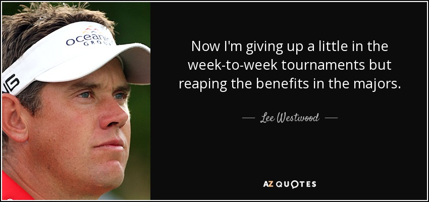Now I'm giving up a little in the week-to-week tournaments but reaping the benefits in the majors. - Lee Westwood