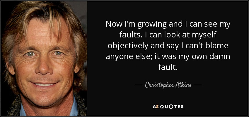 Now I'm growing and I can see my faults. I can look at myself objectively and say I can't blame anyone else; it was my own damn fault. - Christopher Atkins
