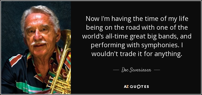 Now I'm having the time of my life being on the road with one of the world's all-time great big bands, and performing with symphonies. I wouldn't trade it for anything. - Doc Severinsen