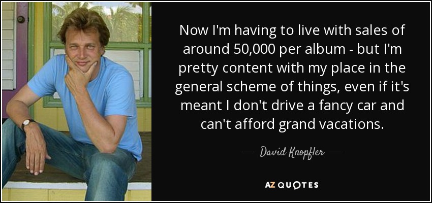 Now I'm having to live with sales of around 50,000 per album - but I'm pretty content with my place in the general scheme of things, even if it's meant I don't drive a fancy car and can't afford grand vacations. - David Knopfler