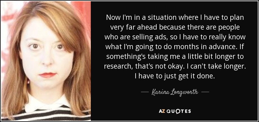 Now I'm in a situation where I have to plan very far ahead because there are people who are selling ads, so I have to really know what I'm going to do months in advance. If something's taking me a little bit longer to research, that's not okay. I can't take longer. I have to just get it done. - Karina Longworth