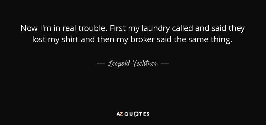 Now I'm in real trouble. First my laundry called and said they lost my shirt and then my broker said the same thing. - Leopold Fechtner