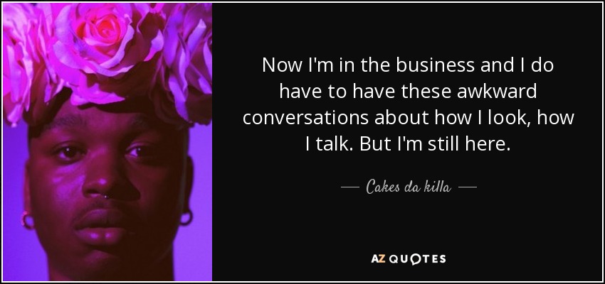Now I'm in the business and I do have to have these awkward conversations about how I look, how I talk. But I'm still here. - Cakes da killa
