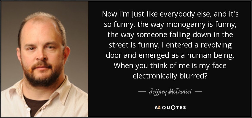 Now I'm just like everybody else, and it's so funny, the way monogamy is funny, the way someone falling down in the street is funny. I entered a revolving door and emerged as a human being. When you think of me is my face electronically blurred? - Jeffrey McDaniel