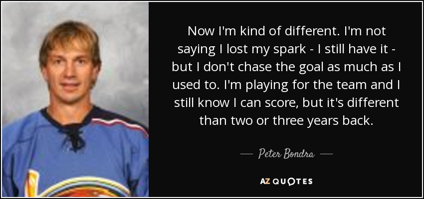 Now I'm kind of different. I'm not saying I lost my spark - I still have it - but I don't chase the goal as much as I used to. I'm playing for the team and I still know I can score, but it's different than two or three years back. - Peter Bondra