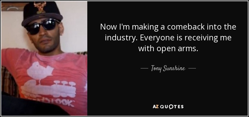 Now I'm making a comeback into the industry. Everyone is receiving me with open arms. - Tony Sunshine