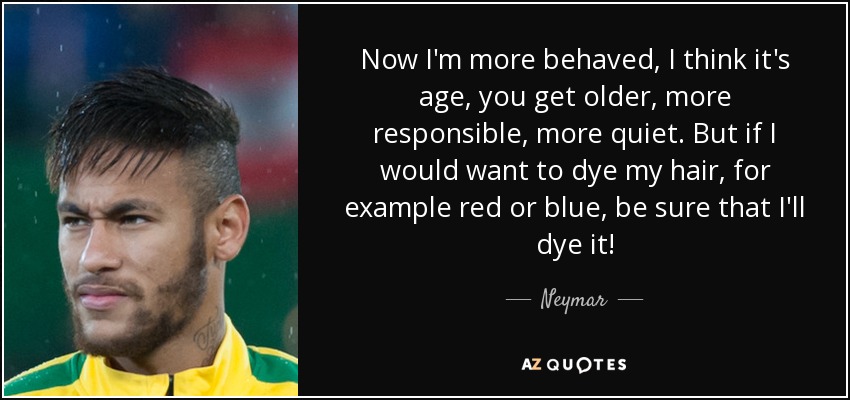 Now I'm more behaved, I think it's age, you get older, more responsible, more quiet. But if I would want to dye my hair, for example red or blue, be sure that I'll dye it! - Neymar