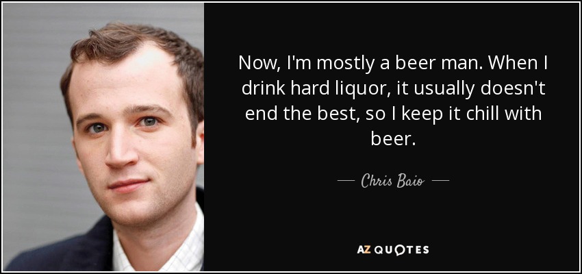 Now, I'm mostly a beer man. When I drink hard liquor, it usually doesn't end the best, so I keep it chill with beer. - Chris Baio