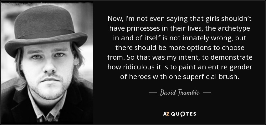 Now, I’m not even saying that girls shouldn’t have princesses in their lives, the archetype in and of itself is not innately wrong, but there should be more options to choose from. So that was my intent, to demonstrate how ridiculous it is to paint an entire gender of heroes with one superficial brush. - David Trumble