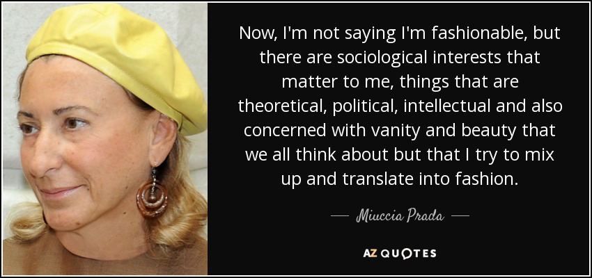 Now, I'm not saying I'm fashionable, but there are sociological interests that matter to me, things that are theoretical, political, intellectual and also concerned with vanity and beauty that we all think about but that I try to mix up and translate into fashion. - Miuccia Prada
