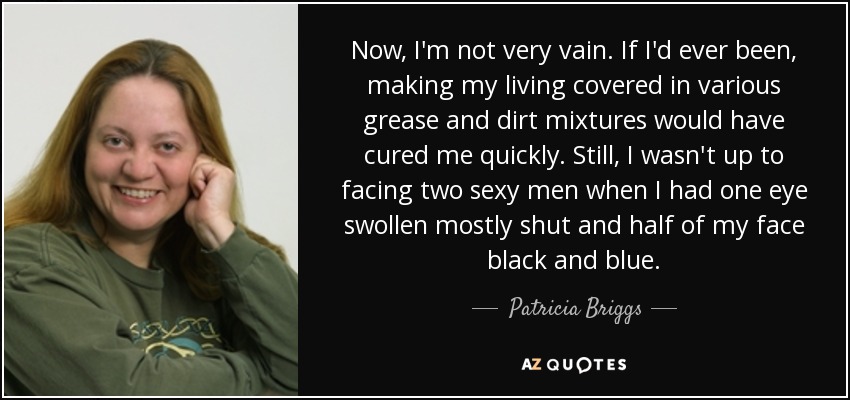 Now, I'm not very vain. If I'd ever been, making my living covered in various grease and dirt mixtures would have cured me quickly. Still, I wasn't up to facing two sexy men when I had one eye swollen mostly shut and half of my face black and blue. - Patricia Briggs