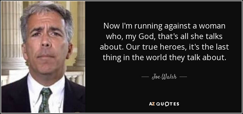 Now I'm running against a woman who, my God, that's all she talks about. Our true heroes, it's the last thing in the world they talk about. - Joe Walsh