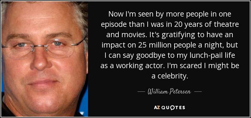 Now I'm seen by more people in one episode than I was in 20 years of theatre and movies. It's gratifying to have an impact on 25 million people a night, but I can say goodbye to my lunch-pail life as a working actor. I'm scared I might be a celebrity. - William Petersen