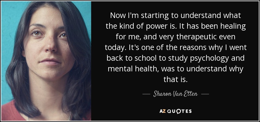 Now I'm starting to understand what the kind of power is. It has been healing for me, and very therapeutic even today. It's one of the reasons why I went back to school to study psychology and mental health, was to understand why that is. - Sharon Van Etten