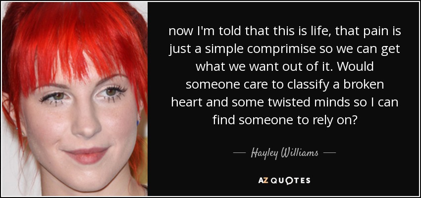 now I'm told that this is life, that pain is just a simple comprimise so we can get what we want out of it. Would someone care to classify a broken heart and some twisted minds so I can find someone to rely on? - Hayley Williams