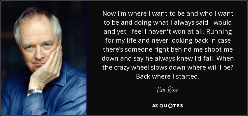 Now I'm where I want to be and who I want to be and doing what I always said I would and yet I feel I haven't won at all. Running for my life and never looking back in case there's someone right behind me shoot me down and say he always knew I'd fall. When the crazy wheel slows down where will I be? Back where I started. - Tim Rice