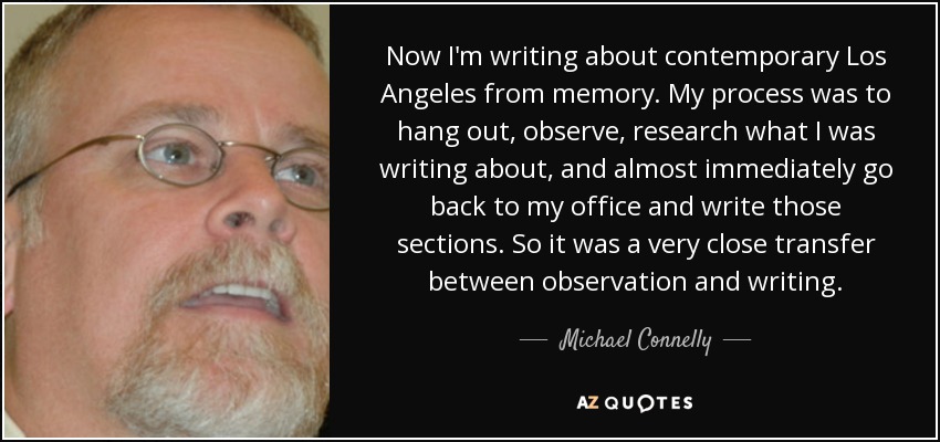 Now I'm writing about contemporary Los Angeles from memory. My process was to hang out, observe, research what I was writing about, and almost immediately go back to my office and write those sections. So it was a very close transfer between observation and writing. - Michael Connelly