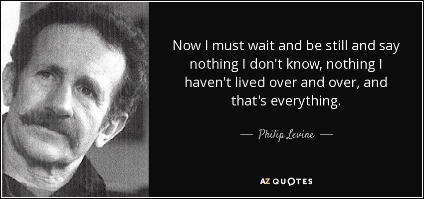 Now I must wait and be still and say nothing I don't know, nothing I haven't lived over and over, and that's everything. - Philip Levine