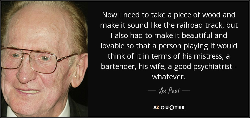 Now I need to take a piece of wood and make it sound like the railroad track, but I also had to make it beautiful and lovable so that a person playing it would think of it in terms of his mistress, a bartender, his wife, a good psychiatrist - whatever. - Les Paul