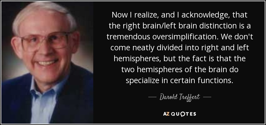 Now I realize, and I acknowledge, that the right brain/left brain distinction is a tremendous oversimplification. We don't come neatly divided into right and left hemispheres, but the fact is that the two hemispheres of the brain do specialize in certain functions. - Darold Treffert