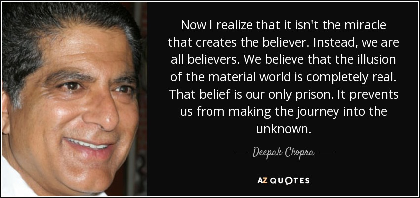 Now I realize that it isn't the miracle that creates the believer. Instead, we are all believers. We believe that the illusion of the material world is completely real. That belief is our only prison. It prevents us from making the journey into the unknown. - Deepak Chopra