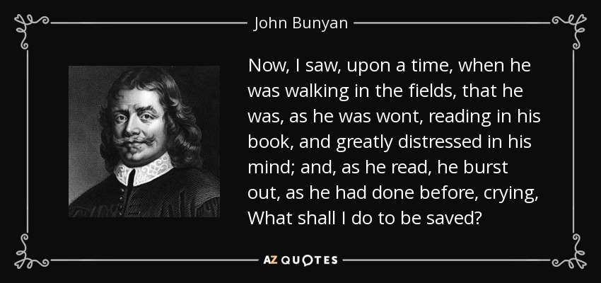 Now, I saw, upon a time, when he was walking in the fields, that he was, as he was wont, reading in his book, and greatly distressed in his mind; and, as he read, he burst out, as he had done before, crying, What shall I do to be saved? - John Bunyan