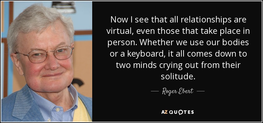 Now I see that all relationships are virtual, even those that take place in person. Whether we use our bodies or a keyboard, it all comes down to two minds crying out from their solitude. - Roger Ebert