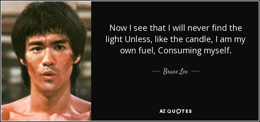 Now I see that I will never find the light Unless, like the candle, I am my own fuel, Consuming myself. - Bruce Lee