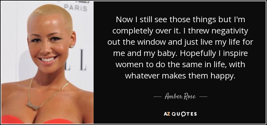 Now I still see those things but I'm completely over it. I threw negativity out the window and just live my life for me and my baby. Hopefully I inspire women to do the same in life, with whatever makes them happy. - Amber Rose