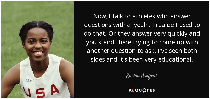 Now, I talk to athletes who answer questions with a 'yeah'. I realize I used to do that. Or they answer very quickly and you stand there trying to come up with another question to ask. I've seen both sides and it's been very educational. - Evelyn Ashford