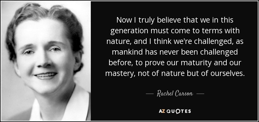 Now I truly believe that we in this generation must come to terms with nature, and I think we're challenged, as mankind has never been challenged before, to prove our maturity and our mastery, not of nature but of ourselves. - Rachel Carson